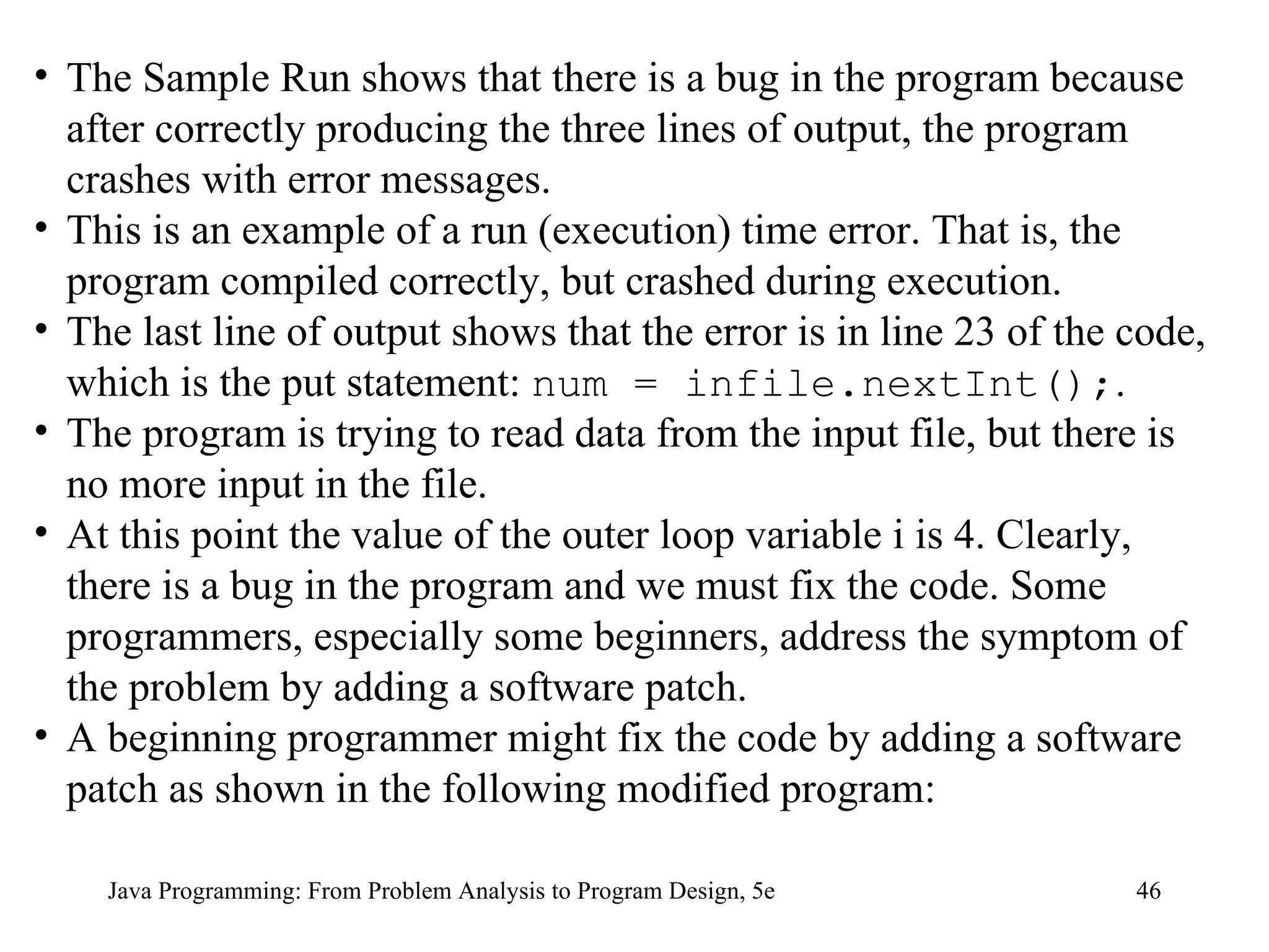Java Programming: From Problem Analysis to Program Design, 5e The Sample Run shows that there is a bug in the program because after correctly producing the three lines of output, the program crashes with error messages.  This is an example of a run (execution) time error. That is, the program compiled correctly, but crashed during execution.  The last line of output shows that the error is in line 23 of the code, which is the put statement:  num = infile.nextInt(); .  The program is trying to read data from the input file, but there is no more input in the file.  At this point the value of the outer loop variable i is 4. Clearly, there is a bug in the program and we must fix the code. Some programmers, especially some beginners, address the symptom of the problem by adding a software patch.  A beginning programmer might fix the code by adding a software patch as shown in the following modified program: 
