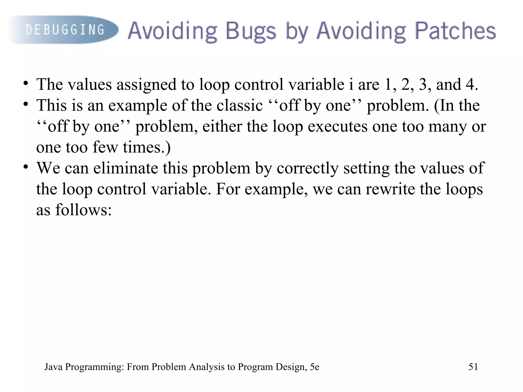 Java Programming: From Problem Analysis to Program Design, 5e The values assigned to loop control variable i are 1, 2, 3, and 4.  This is an example of the classic ‘‘off by one’’ problem. (In the ‘‘off by one’’ problem, either the loop executes one too many or one too few times.)  We can eliminate this problem by correctly setting the values of the loop control variable. For example, we can rewrite the loops as follows: 
