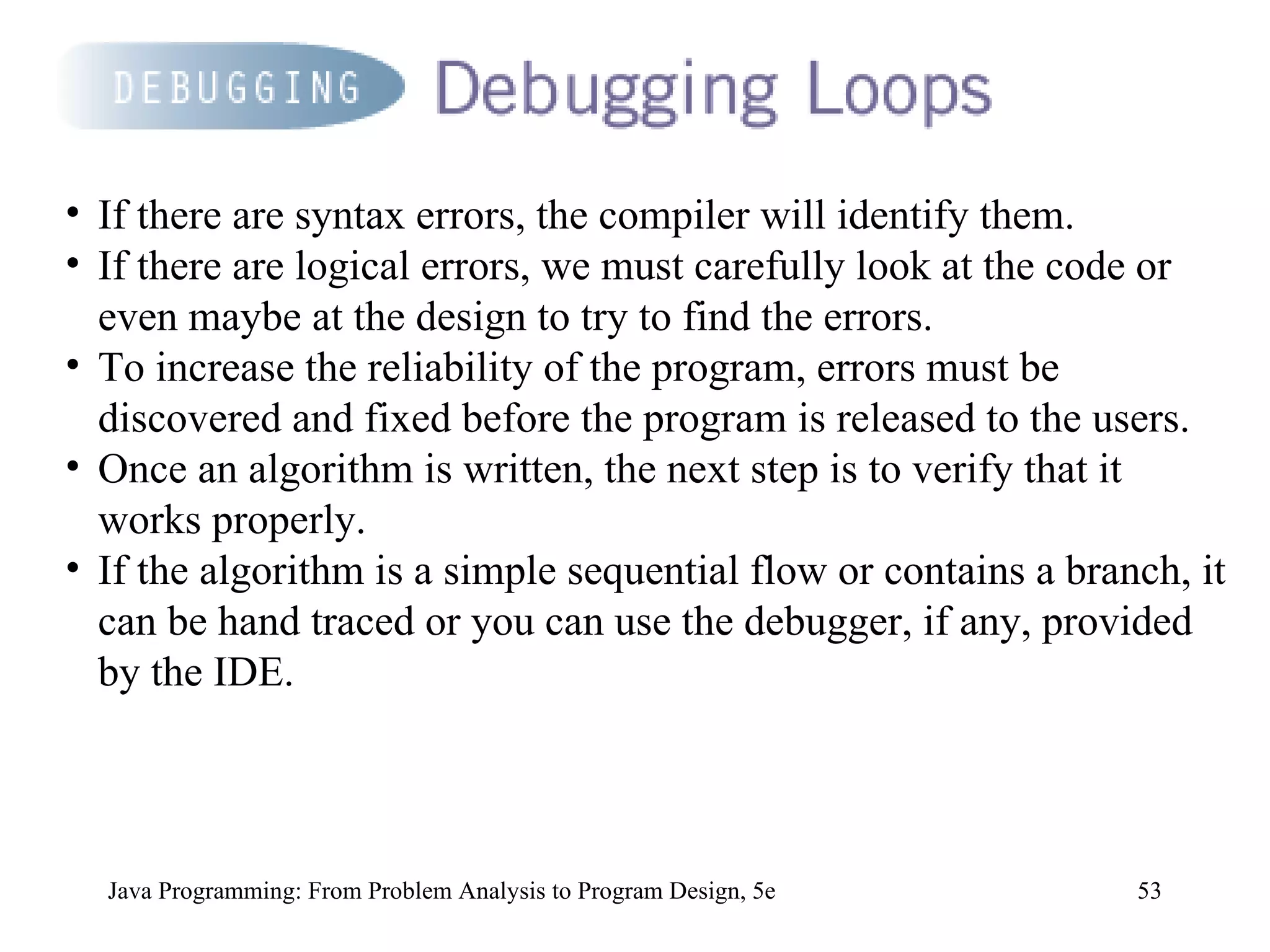 Java Programming: From Problem Analysis to Program Design, 5e If there are syntax errors, the compiler will identify them.  If there are logical errors, we must carefully look at the code or even maybe at the design to try to find the errors.  To increase the reliability of the program, errors must be discovered and fixed before the program is released to the users.  Once an algorithm is written, the next step is to verify that it works properly.  If the algorithm is a simple sequential flow or contains a branch, it can be hand traced or you can use the debugger, if any, provided by the IDE.  