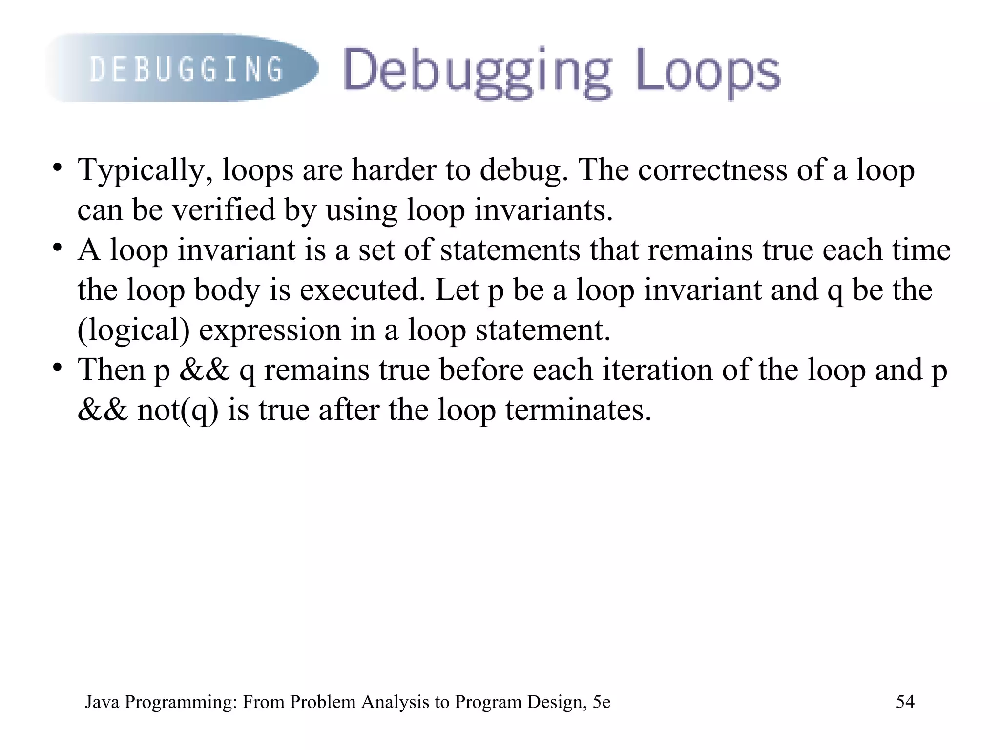 Java Programming: From Problem Analysis to Program Design, 5e Typically, loops are harder to debug. The correctness of a loop can be verified by using loop invariants.  A loop invariant is a set of statements that remains true each time the loop body is executed. Let p be a loop invariant and q be the (logical) expression in a loop statement.  Then p && q remains true before each iteration of the loop and p && not(q) is true after the loop terminates.  