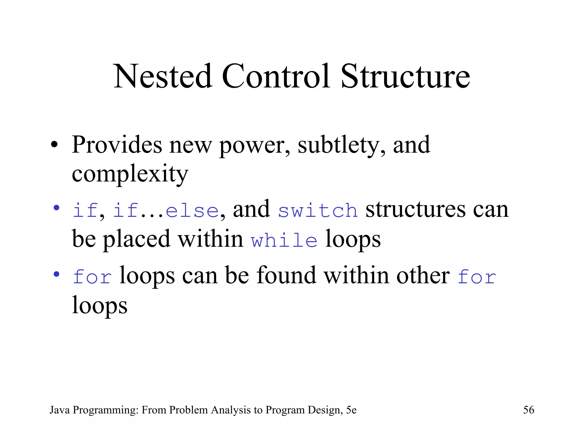 Nested Control Structure Provides new power, subtlety, and complexity if ,  if … else , and  switch  structures can be placed within  while  loops  for  loops can be found within other  for  loops  Java Programming: From Problem Analysis to Program Design, 5e 