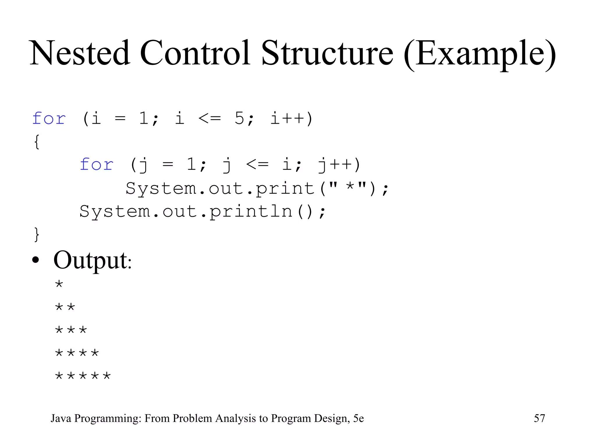 Nested Control Structure (Example) for  (i = 1; i <= 5; i++) { for  (j = 1; j <= i; j++)   System.out.print( &quot;   * &quot; ); System.out.println(); } Output : * ** *** **** ***** Java Programming: From Problem Analysis to Program Design, 5e 