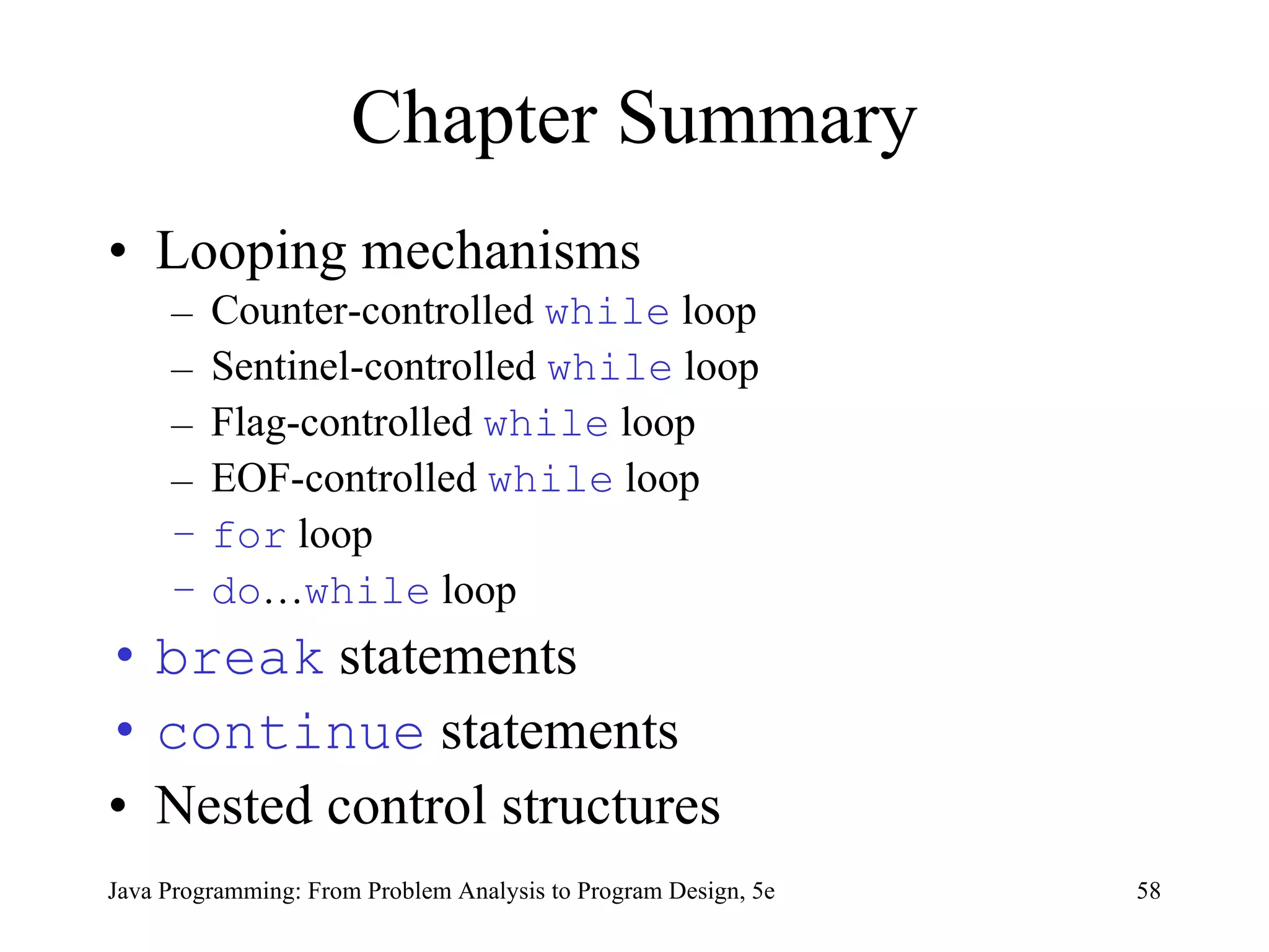 Chapter Summary Looping mechanisms Counter-controlled  while  loop Sentinel-controlled  while  loop Flag-controlled  while  loop EOF-controlled  while  loop for  loop do … while  loop break  statements continue  statements Nested control structures Java Programming: From Problem Analysis to Program Design, 5e 