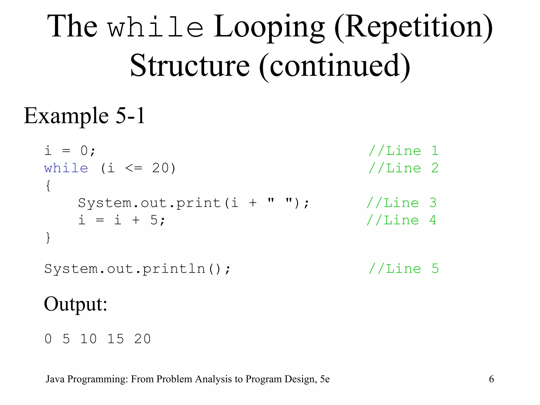 The  while  Looping (Repetition) Structure (continued) Example 5-1 i = 0;  //Line 1 while  (i <= 20)  //Line 2 { System.out.print(i + &quot; &quot;);  //Line 3 i = i + 5;  //Line 4 } System.out.println();  //Line 5 Output:  0 5 10 15 20 Java Programming: From Problem Analysis to Program Design, 5e 