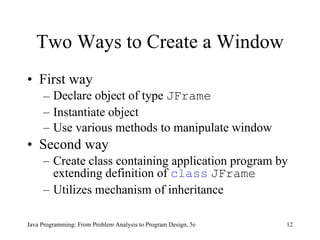 Two Ways to Create a Window First way  Declare object of type  JFrame Instantiate object Use various methods to manipulate window Second way Create class containing application program by extending definition of  class   JFrame Utilizes mechanism of inheritance Java Programming: From Problem Analysis to Program Design, 5e 