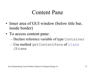 Content Pane Inner area of GUI window (below title bar, inside border) To access content pane: Declare reference variable of type  Container Use method  getContentPane  of  class   JFrame Java Programming: From Problem Analysis to Program Design, 5e 