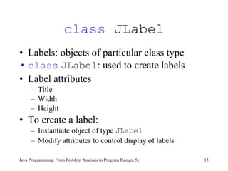 class  JLabel Labels: objects of particular class type class   JLabel : used to create labels Label attributes Title Width Height To create a label: Instantiate object of type  JLabel   Modify attributes to control display of labels  Java Programming: From Problem Analysis to Program Design, 5e 