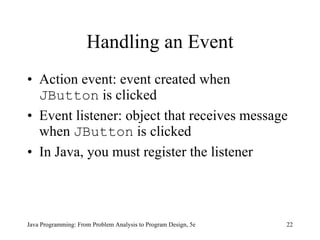 Handling an Event Action event: event created when  JButton  is clicked Event listener: object that receives message when  JButton  is clicked In Java, you must register the listener Java Programming: From Problem Analysis to Program Design, 5e 