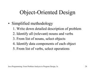 Object-Oriented Design Simplified methodology 1. Write down detailed description of problem 2. Identify all (relevant) nouns and verbs 3. From list of nouns, select objects 4. Identify data components of each object 5. From list of verbs, select operations Java Programming: From Problem Analysis to Program Design, 5e 