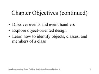 Chapter Objectives (continued) Discover events and event handlers Explore object-oriented design Learn how to identify objects, classes, and members of a class Java Programming: From Problem Analysis to Program Design, 5e 