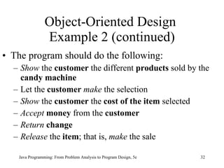 Object-Oriented Design  Example 2 (continued) The program should do the following: Show  the  customer  the different  products  sold by the  candy machine Let the  customer  make  the selection Show  the  customer  the  cost of the item  selected Accept  money  from the  customer Return  change Release  the  item ; that is,  make  the sale Java Programming: From Problem Analysis to Program Design, 5e 