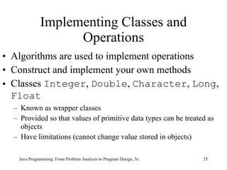 Implementing Classes and Operations Algorithms are used to implement operations Construct and implement your own methods Classes  Integer ,  Double ,  Character ,  Long ,  Float   Known as wrapper classes Provided so that values of primitive data types can be treated as objects Have limitations (cannot change value stored in objects) Java Programming: From Problem Analysis to Program Design, 5e 