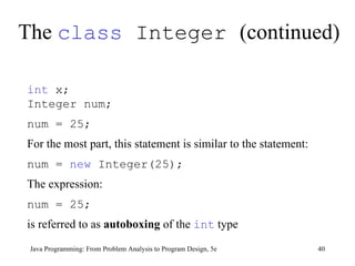 The  class  Integer  (continued) Java Programming: From Problem Analysis to Program Design, 5e int  x;  Integer num;  num = 25;   For the most part, this statement is similar to the statement:  num =  new  Integer(25);   The expression:  num = 25; is referred to as  autoboxing  of the  int  type 