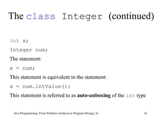 The  class  Integer  (continued) Java Programming: From Problem Analysis to Program Design, 5e int  x;  Integer num;   The statement: x = num;   This statement is equivalent to the statement: x = num.intValue();   This statement is referred to as  auto-unboxing  of the  int  type 