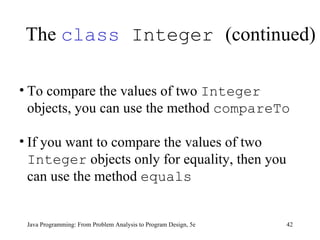 The  class  Integer  (continued) Java Programming: From Problem Analysis to Program Design, 5e To compare the values of two  Integer  objects, you can use the method  compareTo If you want to compare the values of two  Integer  objects only for equality, then you can use the method  equals 