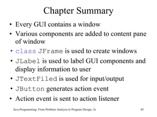 Chapter Summary Every GUI contains a window Various components are added to content pane of window class   JFrame  is used to create windows JLabel  is used to label GUI components and display information to user JTextFiled  is used for input/output JButton  generates action event Action event is sent to action listener Java Programming: From Problem Analysis to Program Design, 5e 