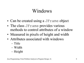 Windows Can be created using a  JFrame  object The class  JFrame  provides various methods to control attributes of a window Measured in pixels of height and width Attributes associated with windows Title Width Height Java Programming: From Problem Analysis to Program Design, 5e 