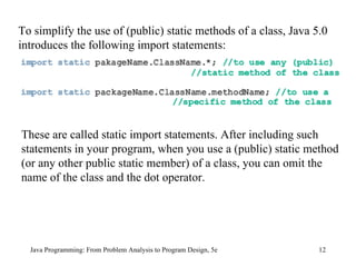 Java Programming: From Problem Analysis to Program Design, 5e To simplify the use of (public) static methods of a class, Java 5.0 introduces the following import statements: These are called static import statements. After including such statements in your program, when you use a (public) static method (or any other public static member) of a class, you can omit the name of the class and the dot operator. 