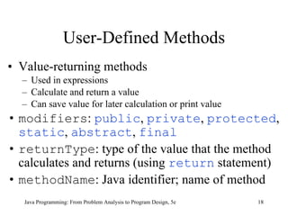 User-Defined Methods Value-returning methods Used in expressions Calculate and return a value Can save value for later calculation or print value modifiers :  public ,  private ,  protected ,  static ,  abstract ,  final returnType : type of the value that the method calculates and returns  (using  return  statement) methodName : Java identifier; name of method   Java Programming: From Problem Analysis to Program Design, 5e 