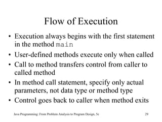 Flow of Execution Execution always begins with the first statement in the method  main User-defined methods execute only when called   Call to method transfers control from caller to called method In method call statement, specify only actual parameters, not data type or method type Control goes back to caller when method exits Java Programming: From Problem Analysis to Program Design, 5e 