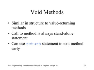 Void Methods Similar in structure to value-returning methods Call to method is always stand-alone statement Can use  return  statement to exit method early Java Programming: From Problem Analysis to Program Design, 5e 