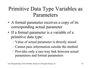 Primitive Data Type Variables as Parameters A formal parameter receives a copy of its corresponding actual parameter If a formal parameter is a variable of a primitive data type: Value of actual parameter is directly stored Cannot pass information outside the method Provides only a one-way link between actual parameters and formal parameters   Java Programming: From Problem Analysis to Program Design, 5e 