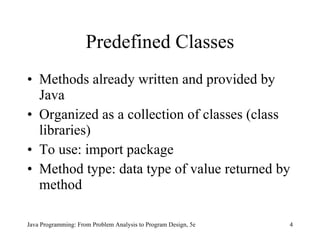 Predefined Classes Methods already written and provided by Java Organized as a collection of classes (class libraries) To use: import package  Method type: data type of value returned by method Java Programming: From Problem Analysis to Program Design, 5e 