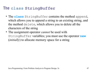 Java Programming: From Problem Analysis to Program Design, 5e The  class   StringBuffer  contains the method  append , which allows you to append a string to an existing string, and the method  delete , which allows you to delete all the characters of the string The assignment operator  cannot  be used with  StringBuffer  variables; you must use the operator  new  ( initially ) to allocate memory space for a string 