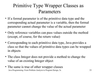 Java Programming: From Problem Analysis to Program Design, 5e Primitive Type Wrapper Classes as Parameters If a formal parameter is of the primitive data type and the corresponding actual parameter is a variable, then the formal parameter cannot change the value of the actual parameter Only reference variables can pass values outside the method (except, of course, for the return value) Corresponding to each primitive data type, Java provides a class so that the values of primitive data types can be wrapped in objects The class Integer does not provide a method to change the value of an existing Integer object The same is true of other wrapper classes 
