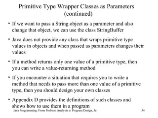 Java Programming: From Problem Analysis to Program Design, 5e Primitive Type Wrapper Classes as Parameters (continued) If we want to pass a String object as a parameter and also change that object, we can use the class StringBuffer Java does not provide any class that wraps primitive type values in objects and when passed as parameters changes their values If a method returns only one value of a primitive type, then you can write a value-returning method If you encounter a situation that requires you to write a method that needs to pass more than one value of a primitive type, then you should design your own classes Appendix D provides the definitions of such classes and shows how to use them in a program 
