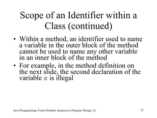 Scope of an Identifier within a Class (continued) Within a method, an identifier used to name a variable in the outer block of the method cannot be used to name any other variable in an inner block of the method For example, in the method definition on the next slide, the second declaration of the variable  x  is illegal Java Programming: From Problem Analysis to Program Design, 5e 