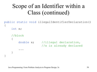 Scope of an Identifier within a Class (continued) public static void  illegalIdentifierDeclaration() { int  x; //block { double  x;  //illegal declaration,  //x is already declared ... } } Java Programming: From Problem Analysis to Program Design, 5e 