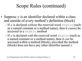 Scope Rules (continued) Suppose  x  is an identifier declared within a class and outside of every method’s definition (block)  If  x  is declared  without  the reserved word  static  (such as a named constant or a method name), then it  cannot  be accessed in a  static  method If  x  is declared  with  the reserved word  static  (such as a named constant or a method name), then it  can  be accessed within a method (block), provided the method (block) does not have any other identifier named  x   Java Programming: From Problem Analysis to Program Design, 5e 