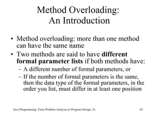 Method Overloading:  An Introduction Method overloading: more than one method can have the same name Two methods are said to have  different formal parameter lists  if both methods have: A different number of formal parameters, or If the number of formal parameters is the same, then the data type of the formal parameters, in the order you list, must differ in at least one position Java Programming: From Problem Analysis to Program Design, 5e 