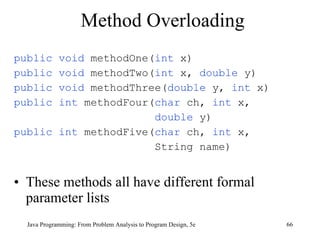 Method Overloading public void  methodOne( int  x) public void  methodTwo( int  x,  double  y) public void  methodThree( double  y,  int  x) public int  methodFour( char  ch,  int  x,  double  y) public int  methodFive( char  ch,  int  x,  String name) These methods all have different formal parameter lists Java Programming: From Problem Analysis to Program Design, 5e 