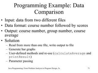 Programming Example: Data Comparison Input: data from two different files Data format: course number followed by scores Output: course number, group number, course average Solution Read from more than one file, write output to file Generate bar graphs User-defined methods and re-use ( calculateAverage  and  printResult ) Parameter passing Java Programming: From Problem Analysis to Program Design, 5e 