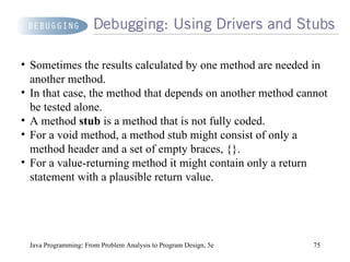 Java Programming: From Problem Analysis to Program Design, 5e Sometimes the results calculated by one method are needed in another method.  In that case, the method that depends on another method cannot be tested alone.  A method  stub  is a method that is not fully coded.  For a void method, a method stub might consist of only a method header and a set of empty braces, {}.  For a value-returning method it might contain only a return statement with a plausible return value. 