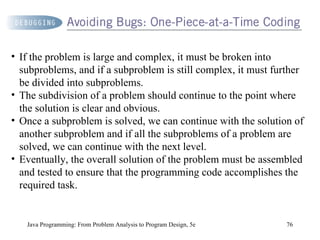 Java Programming: From Problem Analysis to Program Design, 5e If the problem is large and complex, it must be broken into subproblems, and if a subproblem is still complex, it must further be divided into subproblems.  The subdivision of a problem should continue to the point where the solution is clear and obvious. Once a subproblem is solved, we can continue with the solution of another subproblem and if all the subproblems of a problem are solved, we can continue with the next level.  Eventually, the overall solution of the problem must be assembled and tested to ensure that the programming code accomplishes the required task. 