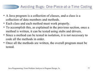 Java Programming: From Problem Analysis to Program Design, 5e A Java program is a collection of classes, and a class is a collection of data members and methods.  Each class and each method must work properly.  To accomplish this, as explained in the previous section, once a method is written, it can be tested using stubs and drivers.  Since a method can be tested in isolation, it is not necessary to code all the methods in order.  Once all the methods are written, the overall program must be tested. 