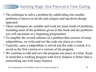 Java Programming: From Problem Analysis to Program Design, 5e The technique to solve a problem by subdividing into smaller problems is known as divide and conquer and top-down design approach.  These techniques are suitable and work for many kinds of problems, including most of the problems given in this book and the problems you will encounter as a beginning programmer.  To simplify the overall solution of a problem that consists of many subproblems, we write and test the code one piece at a time.  Typically, once a subproblem is solved and the code is tested, it is saved as the first version or a version of the program.  We continue to add and save the program one piece at a time. Keep in mind that a working program with fewer features is better than a nonworking one with many features. 