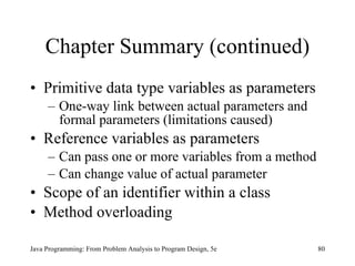 Chapter Summary (continued) Primitive data type variables as parameters One-way link between actual parameters and formal parameters (limitations caused) Reference variables as parameters  Can pass one or more variables from a method Can change value of actual parameter Scope of an identifier within a class Method overloading Java Programming: From Problem Analysis to Program Design, 5e 