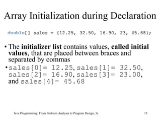 The  initializer list  contains   values,  called initial values , that are placed between braces and separated by commas   sales[0]= 12.25 ,  sales[1]= 32.50 ,  sales[2]= 16.90 ,  sales[3]= 23.00 , and  sales[4]= 45.68 Java Programming: From Problem Analysis to Program Design, 5e Array Initialization during Declaration 