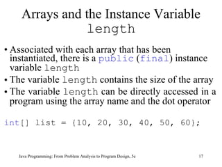 Associated with each array that has been instantiated, there is a  public  ( final ) instance variable  length The variable  length  contains the size of the array  The variable  length  can be directly accessed in a program using the array name and the dot operator int [] list = {10, 20, 30, 40, 50, 60}; Arrays and the Instance Variable  length Java Programming: From Problem Analysis to Program Design, 5e 