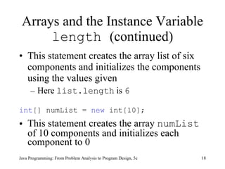 Arrays and the Instance Variable  length  (continued) This statement creates the array list of six components and initializes the components using the values given Here  list.length  is  6 int [] numList =  new  int[10];  This statement creates the array  numList  of 10 components and initializes each component to 0 Java Programming: From Problem Analysis to Program Design, 5e 