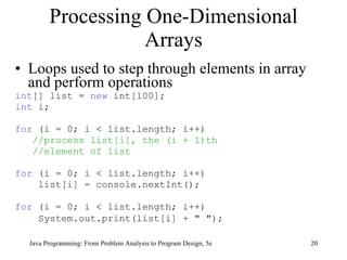 Loops used to step through elements in array and perform operations int [] list =  new  int[100]; int  i; for  (i = 0; i < list.length; i++) //process list[i], the (i + 1)th  //element of list   for  (i = 0; i < list.length; i++) list[i] = console.nextInt();  for  (i = 0; i < list.length; i++) System.out.print(list[i] + " ");   Processing One-Dimensional Arrays Java Programming: From Problem Analysis to Program Design, 5e 