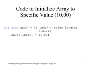 Code to Initialize Array to Specific Value (10.00) Java Programming: From Problem Analysis to Program Design, 5e for  ( int   index = 0; index < sales.length; index++) sales[index] = 10.00; 