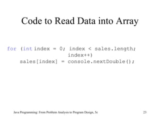 Code to Read Data into Array Java Programming: From Problem Analysis to Program Design, 5e for  ( int   index = 0; index < sales.length;  index++) sales[index] = console.nextDouble(); 