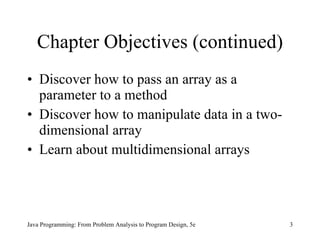 Chapter Objectives (continued) Discover how to pass an array as a parameter to a method Discover how to manipulate data in a two-dimensional array Learn about multidimensional arrays Java Programming: From Problem Analysis to Program Design, 5e 