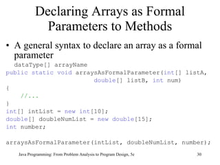 Declaring Arrays as Formal Parameters to Methods A general syntax to declare an array as a formal parameter  dataType[] arrayName public static void  arraysAsFormalParameter( int [] listA,  double [] listB,  int  num) { //... } int [] intList =  new   int [10]; double [] doubleNumList =  new   double [15]; int  number;  arraysAsFormalParameter(intList, doubleNumList, number); Java Programming: From Problem Analysis to Program Design, 5e 