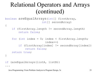 Relational Operators and Arrays (continued) Java Programming: From Problem Analysis to Program Design, 5e boolean   areEqualArrays ( int [] firstArray,  int [] secondArray) { if  (firstArray.length != secondArray.length) return false ; for  ( int  index = 0; index < firstArray.length;  index++) if  (firstArray[index] != secondArray[index]) return false ;  return true ; } if  (areEqualArrays(listA, listB)) ... 